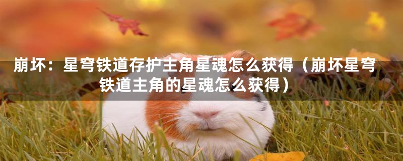 崩坏:星穹铁道存护主角星魂怎么获得(崩坏星穹铁道主角的星魂怎么获得)
