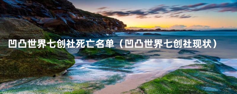 凹凸世界七创社死亡名单（凹凸世界七创社现状）