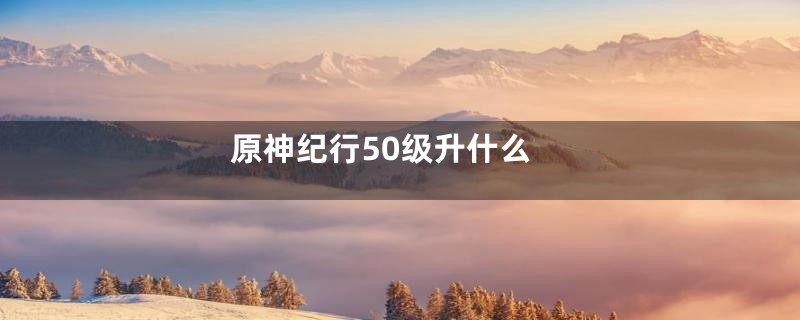 原神纪行50级升什么