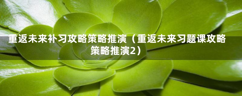重返未来补习攻略策略推演（重返未来习题课攻略策略推演2）