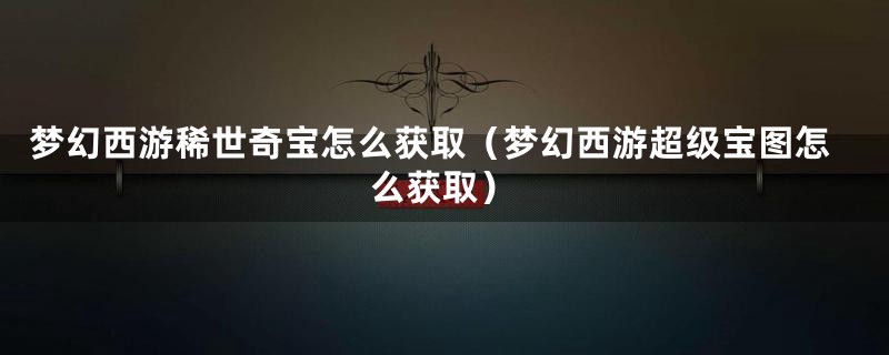 梦幻西游稀世奇宝怎么获取(梦幻西游超级宝图怎么获取)