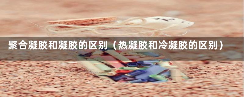 聚合凝胶和凝胶的区别(热凝胶和冷凝胶的区别)