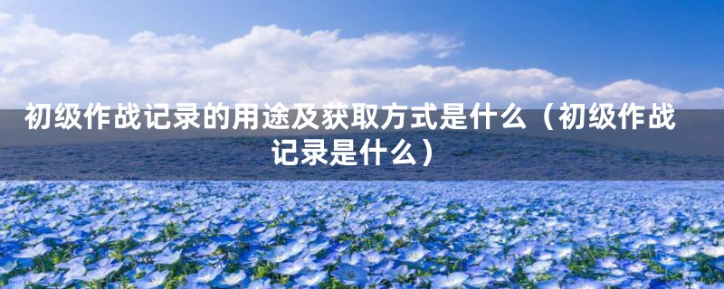 初级作战记录的用途及获取方式是什么（初级作战记录是什么）