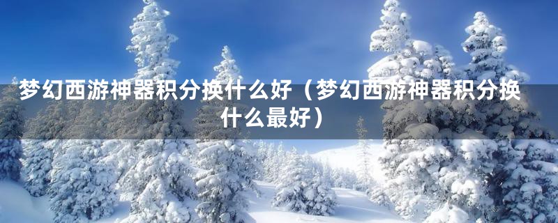 梦幻西游神器积分换什么好(梦幻西游神器积分换什么最好)