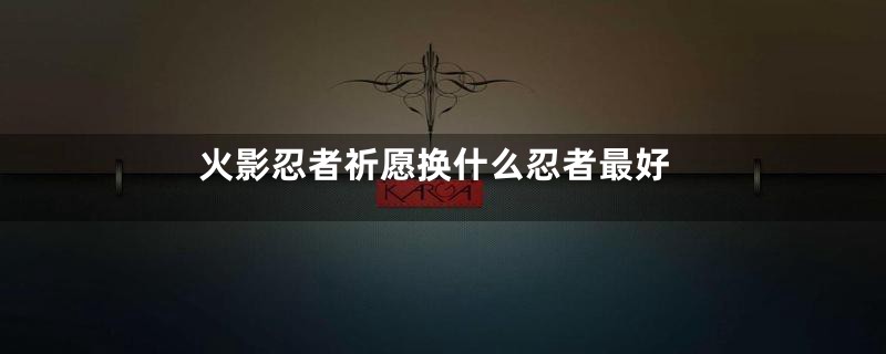 火影忍者祈愿换什么忍者最好