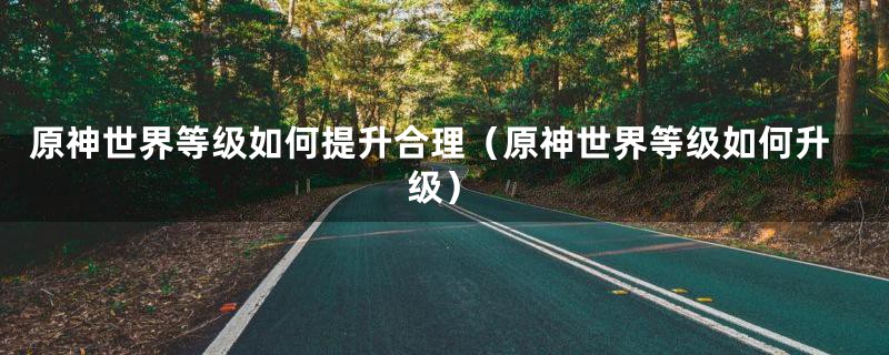 原神世界等级如何提升合理（原神世界等级如何升级）