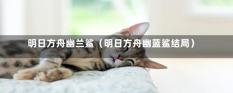 明日方舟幽兰鲨（明日方舟幽蓝鲨结局）
