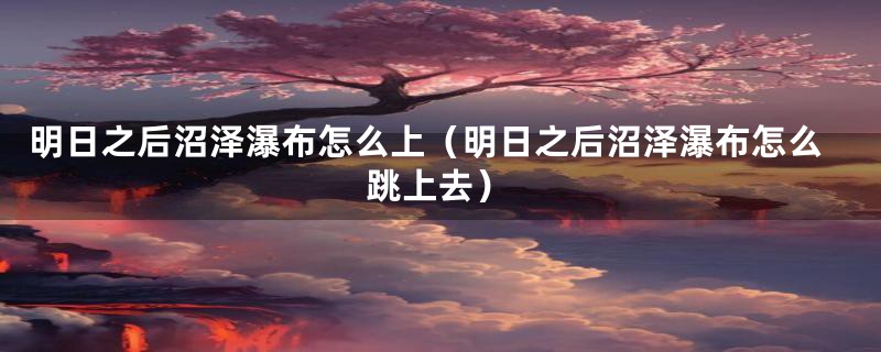 明日之后沼泽瀑布怎么上(明日之后沼泽瀑布怎么跳上去)
