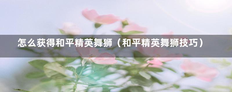 怎么获得和平精英舞狮(和平精英舞狮技巧)