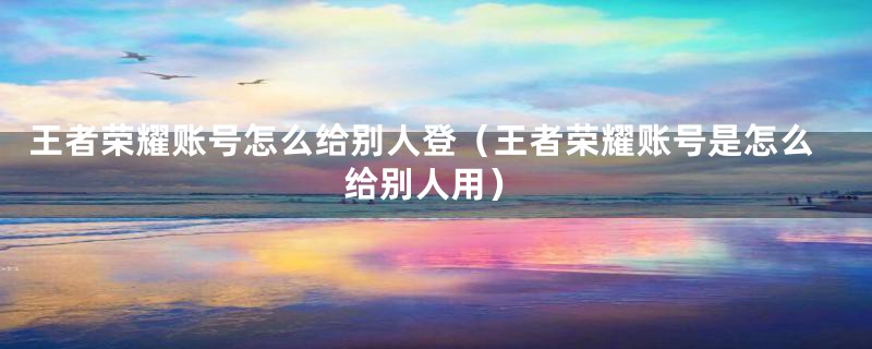 王者荣耀账号怎么给别人登（王者荣耀账号是怎么给别人用）