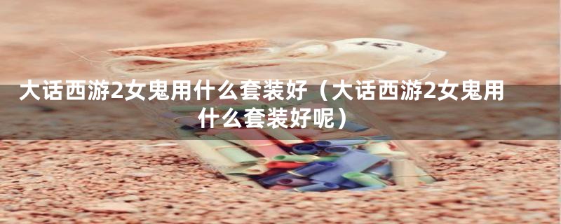 大话西游2女鬼用什么套装好(大话西游2女鬼用什么套装好呢)