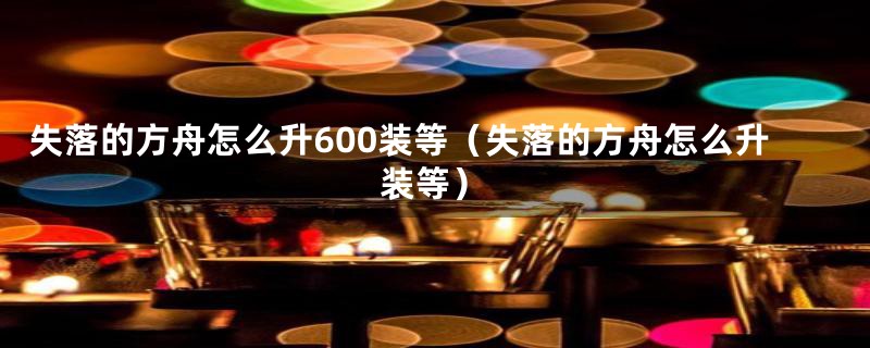 失落的方舟怎么升600装等（失落的方舟怎么升装等）