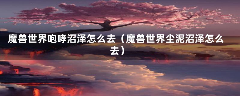 魔兽世界咆哮沼泽怎么去(魔兽世界尘泥沼泽怎么去)