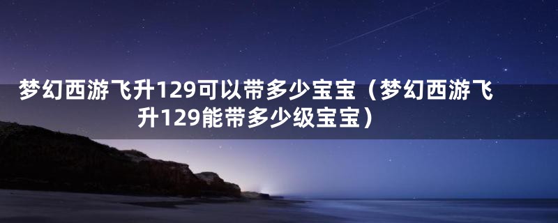 梦幻西游飞升129可以带多少宝宝（梦幻西游飞升129能带多少级宝宝）