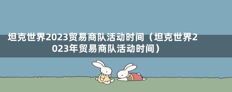 坦克世界2023贸易商队活动时间(坦克世界2023年贸易商队活动时间)