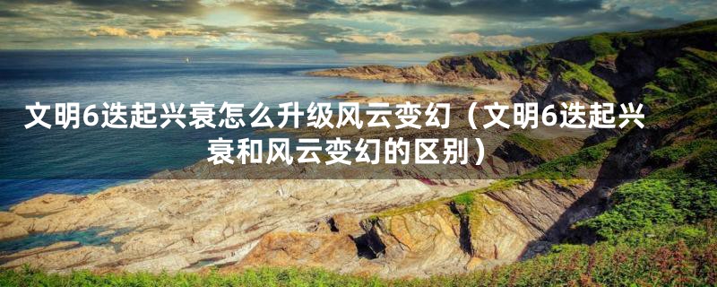 文明6迭起兴衰怎么升级风云变幻（文明6迭起兴衰和风云变幻的区别）