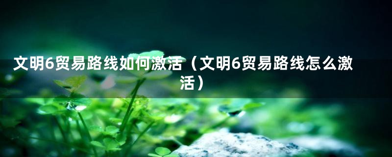 文明6贸易路线如何激活(文明6贸易路线怎么激活)
