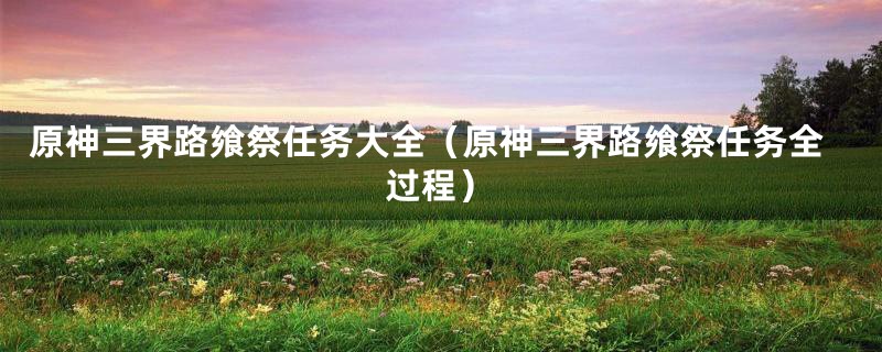 原神三界路飨祭任务大全（原神三界路飨祭任务全过程）