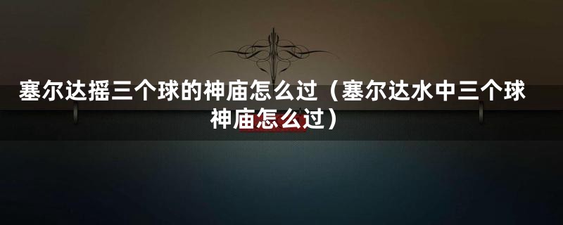 塞尔达摇三个球的神庙怎么过(塞尔达水中三个球神庙怎么过)
