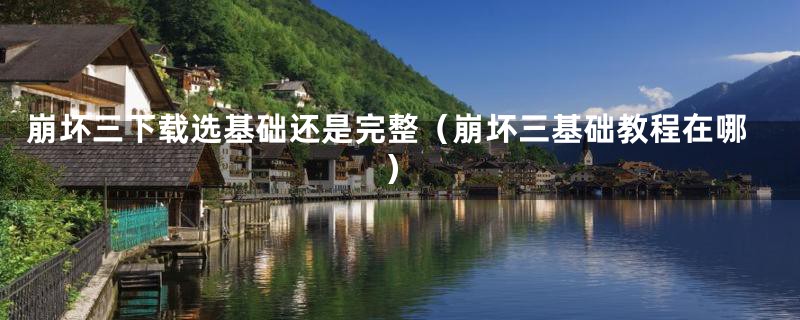 崩坏三下载选基础还是完整（崩坏三基础教程在哪）