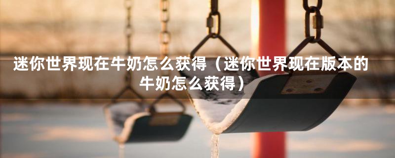 迷你世界现在牛奶怎么获得(迷你世界现在版本的牛奶怎么获得)