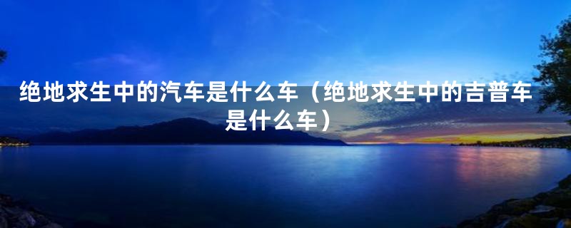 绝地求生中的汽车是什么车(绝地求生中的吉普车是什么车)