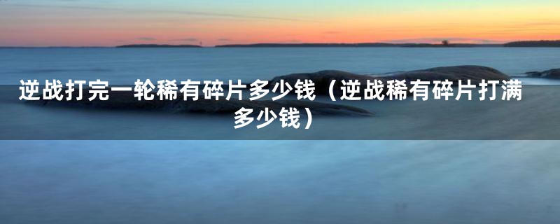 逆战打完一轮稀有碎片多少钱(逆战稀有碎片打满多少钱)
