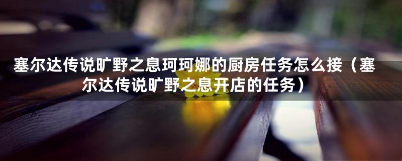 塞尔达传说旷野之息珂珂娜的厨房任务怎么接(塞尔达传说旷野之息开店的任务)