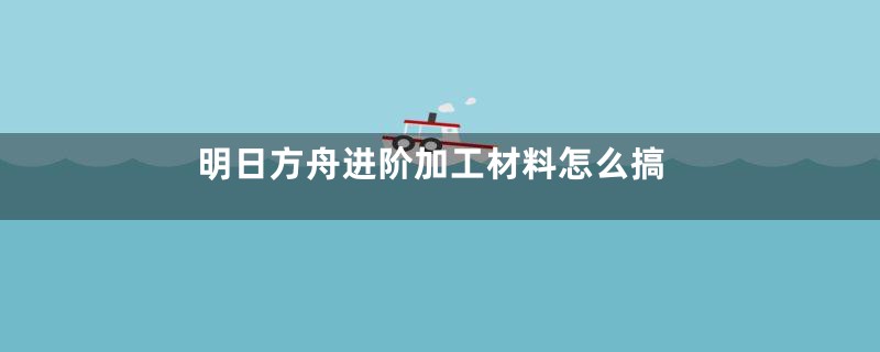 明日方舟进阶加工材料怎么搞