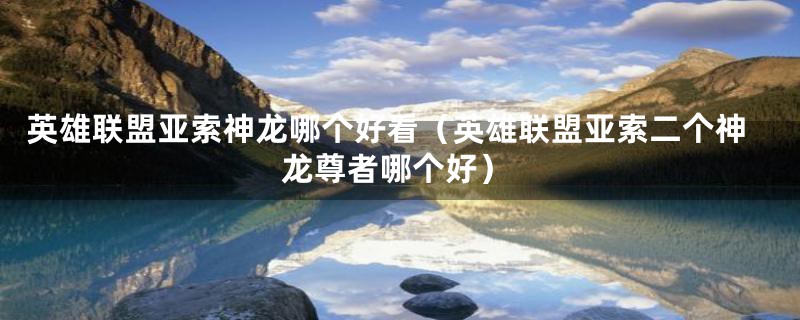 英雄联盟亚索神龙哪个好看（英雄联盟亚索二个神龙尊者哪个好）