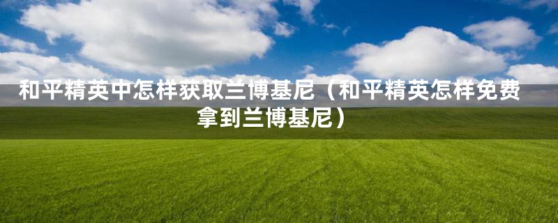 和平精英中怎样获取兰博基尼（和平精英怎样免费拿到兰博基尼）