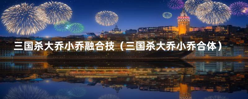 三国杀大乔小乔融合技(三国杀大乔小乔合体)