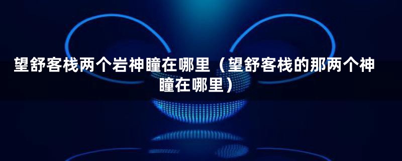 望舒客栈两个岩神瞳在哪里(望舒客栈的那两个神瞳在哪里)