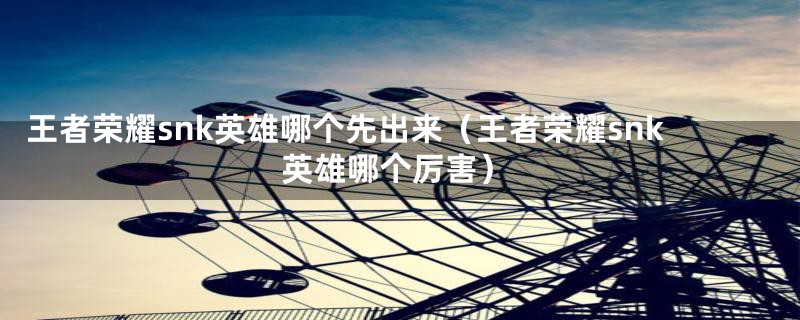 王者荣耀snk英雄哪个先出来（王者荣耀snk英雄哪个厉害）