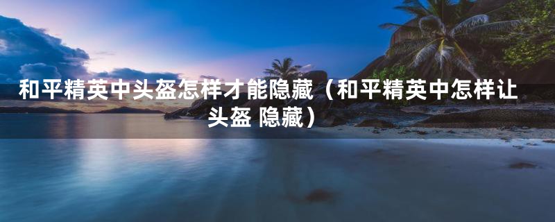和平精英中头盔怎样才能隐藏（和平精英中怎样让头盔 隐藏）