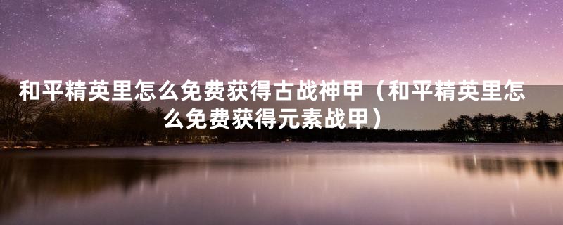 和平精英里怎么免费获得古战神甲（和平精英里怎么免费获得元素战甲）