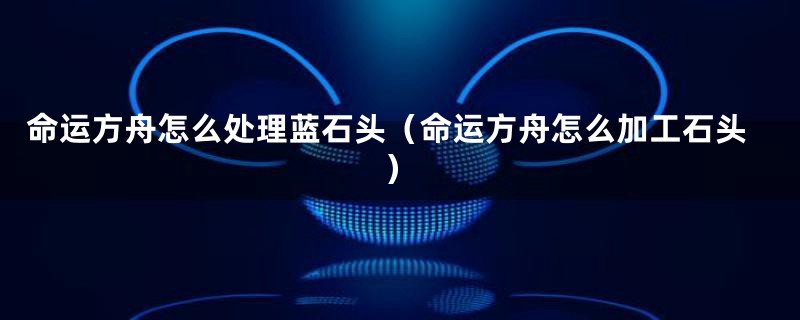 命运方舟怎么处理蓝石头(命运方舟怎么加工石头)