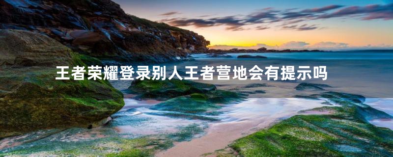 王者荣耀登录别人王者营地会有提示吗
