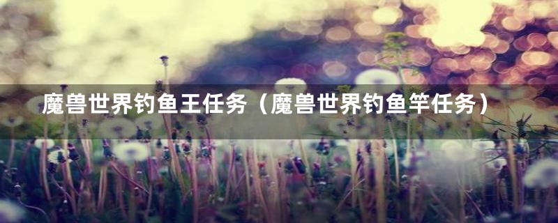 魔兽世界钓鱼王任务(魔兽世界钓鱼竿任务)
