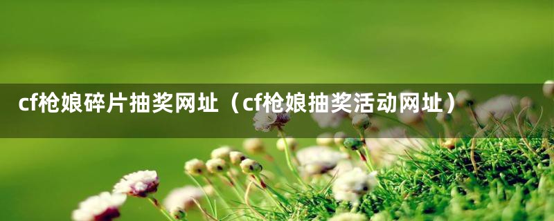 cf枪娘碎片抽奖网址（cf枪娘抽奖活动网址）