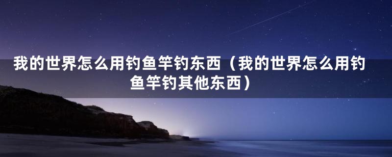 我的世界怎么用钓鱼竿钓东西(我的世界怎么用钓鱼竿钓其他东西)