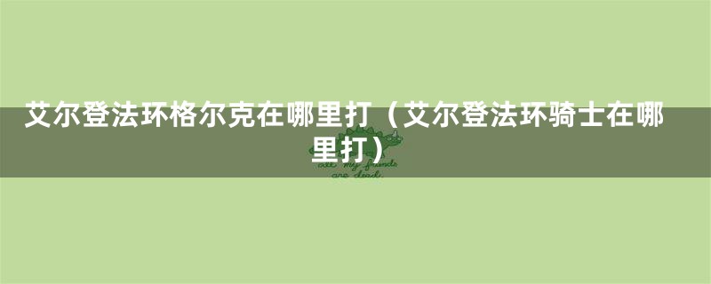 艾尔登法环格尔克在哪里打（艾尔登法环骑士在哪里打）