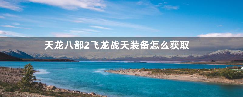 天龙八部2飞龙战天装备怎么获取