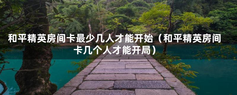 和平精英房间卡最少几人才能开始（和平精英房间卡几个人才能开局）
