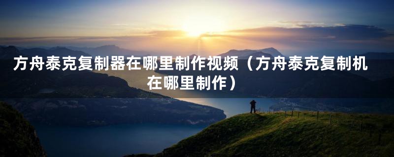 方舟泰克复制器在哪里制作视频(方舟泰克复制机在哪里制作)