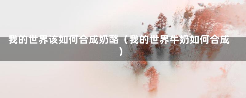 我的世界该如何合成奶酪(我的世界牛奶如何合成)