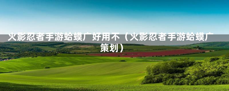 火影忍者手游蛤蟆广好用不（火影忍者手游蛤蟆广策划）