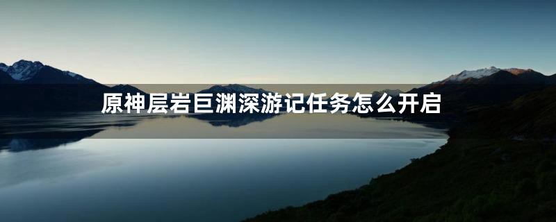 原神层岩巨渊深游记任务怎么开启