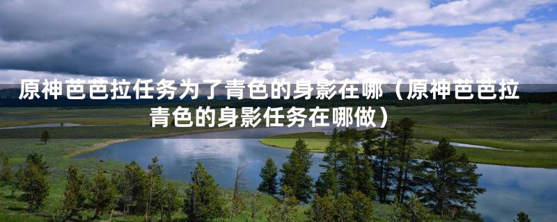 原神芭芭拉任务为了青色的身影在哪(原神芭芭拉青色的身影任务在哪做)