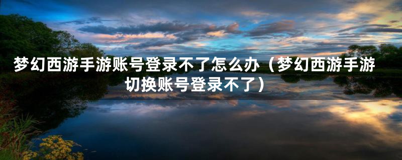 梦幻西游手游账号登录不了怎么办（梦幻西游手游切换账号登录不了）